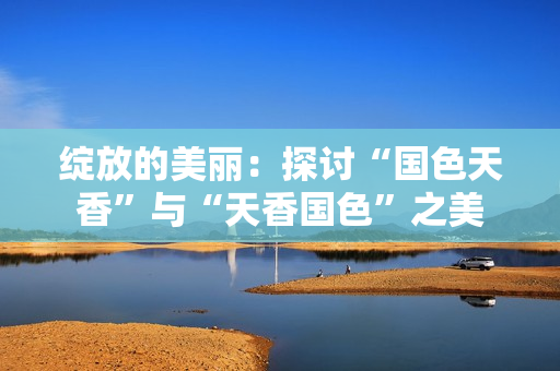 綻放的美麗：探討“國色天香”與“天香國色”之美