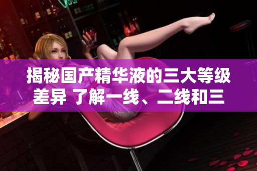 揭秘國(guó)產(chǎn)精華液的三大等級(jí)差異 了解一線、二線和三線產(chǎn)品的區(qū)別