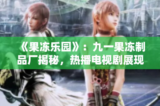 《果凍樂園》：九一果凍制品廠揭秘，熱播電視劇展現(xiàn)甜蜜與挑戰(zhàn)