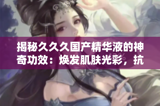 揭秘久久久國產(chǎn)精華液的神奇功效：煥發(fā)肌膚光彩，抗衰護膚效果深受好評