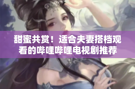 甜蜜共賞！適合夫妻搭檔觀看的嗶哩嗶哩電視劇推薦