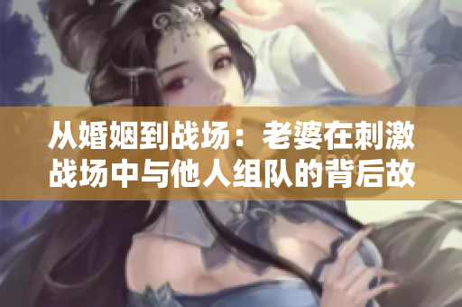 從婚姻到戰(zhàn)場：老婆在刺激戰(zhàn)場中與他人組隊的背后故事