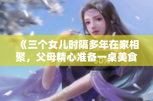《三個女兒時隔多年在家相聚，父母精心準備一桌美食慶祝全家團圓》