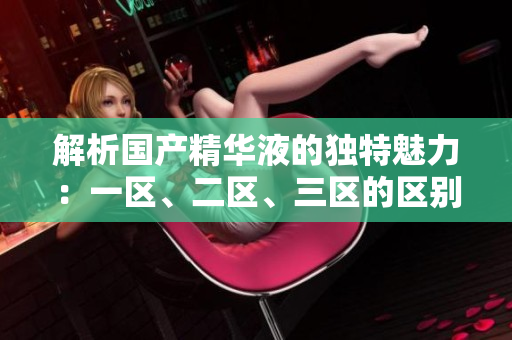 解析國產(chǎn)精華液的獨特魅力：一區(qū)、二區(qū)、三區(qū)的區(qū)別
