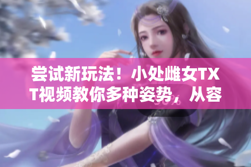 嘗試新玩法！小處雌女TXT視頻教你多種姿勢，從容挑戰(zhàn)！