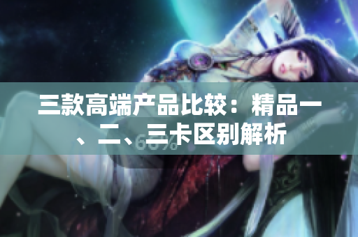 三款高端產(chǎn)品比較：精品一、二、三卡區(qū)別解析