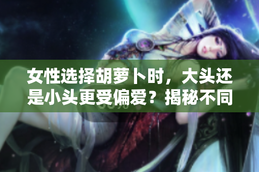 女性選擇胡蘿卜時，大頭還是小頭更受偏愛？揭秘不同口感與營養(yǎng)價值