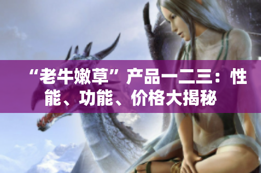 “老牛嫩草”產(chǎn)品一二三：性能、功能、價(jià)格大揭秘