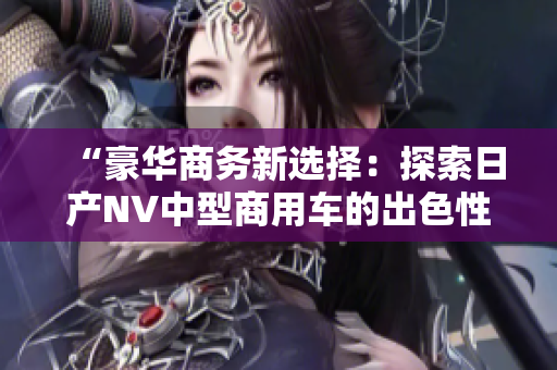 “豪華商務(wù)新選擇：探索日產(chǎn)NV中型商用車(chē)的出色性能與實(shí)用性！”