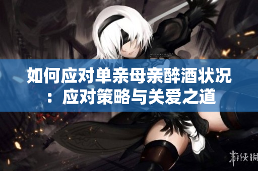 如何應(yīng)對單親母親醉酒狀況：應(yīng)對策略與關(guān)愛之道