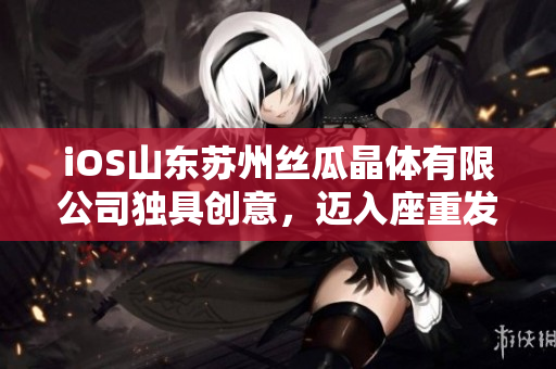 iOS山東蘇州絲瓜晶體有限公司獨(dú)具創(chuàng)意，邁入座重發(fā)展階段