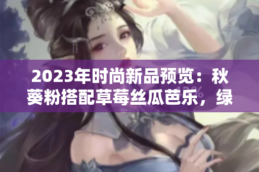 2023年時尚新品預(yù)覽：秋葵粉搭配草莓絲瓜芭樂，綠巨人櫻桃為亮點(diǎn)