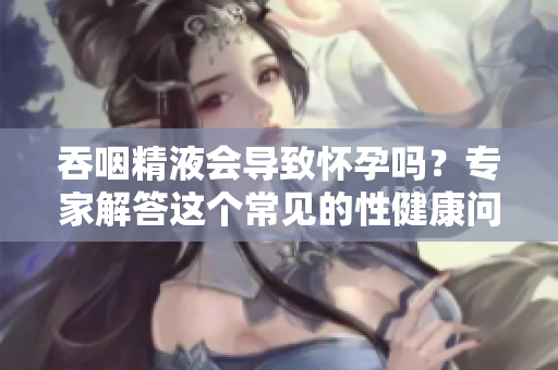 吞咽精液會導(dǎo)致懷孕嗎？專家解答這個常見的性健康問題