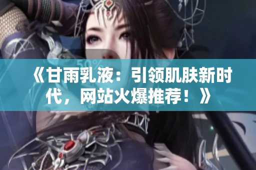 《甘雨乳液：引領(lǐng)肌膚新時代，網(wǎng)站火爆推薦！》