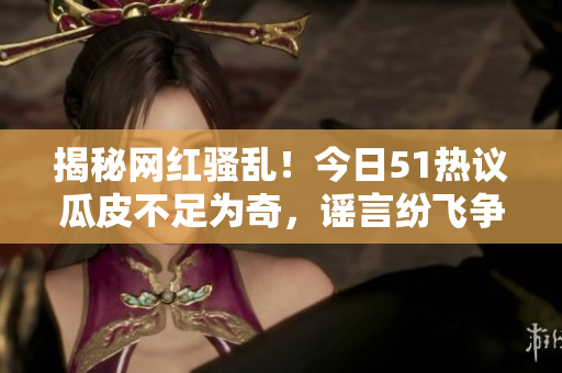 揭秘網(wǎng)紅騷亂！今日51熱議瓜皮不足為奇，謠言紛飛爭(zhēng)相傳 