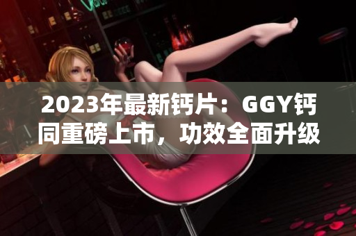 2023年最新鈣片：GGY鈣同重磅上市，功效全面升級