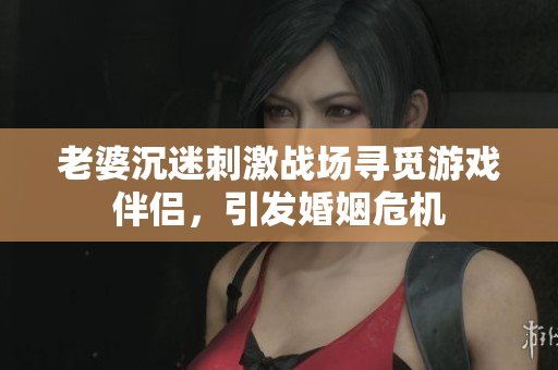 老婆沉迷刺激戰(zhàn)場尋覓游戲伴侶，引發(fā)婚姻危機