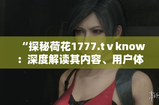 “探秘荷花1777.tⅴknow：深度解讀其內(nèi)容、用戶體驗(yàn)與行業(yè)影響”