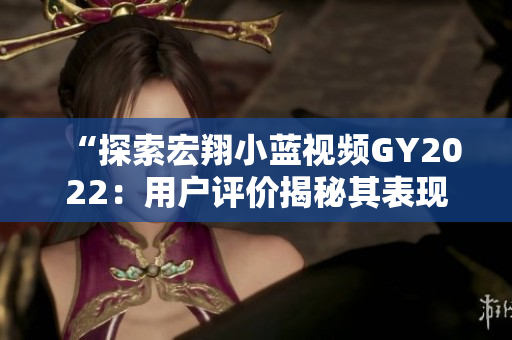 “探索宏翔小藍(lán)視頻GY2022：用戶評(píng)價(jià)揭秘其表現(xiàn)與特色”