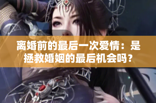 離婚前的最后一次愛情：是拯救婚姻的最后機(jī)會(huì)嗎？