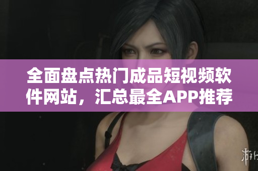 全面盤(pán)點(diǎn)熱門(mén)成品短視頻軟件網(wǎng)站，匯總最全APP推薦指南