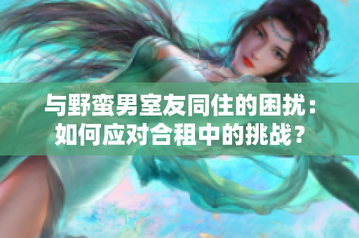 與野蠻男室友同住的困擾：如何應對合租中的挑戰(zhàn)？