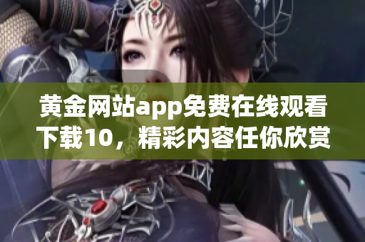 黃金網(wǎng)站app免費(fèi)在線觀看下載10，精彩內(nèi)容任你欣賞