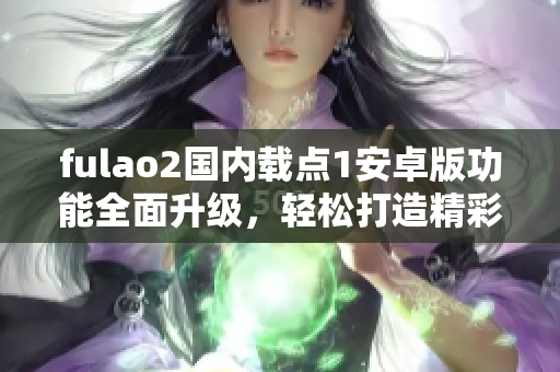 fulao2國內(nèi)載點1安卓版功能全面升級，輕松打造精彩視頻分享空間