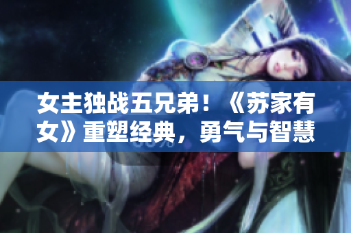 女主獨(dú)戰(zhàn)五兄弟！《蘇家有女》重塑經(jīng)典，勇氣與智慧同行