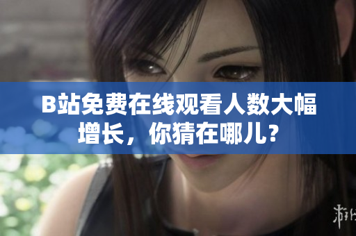 B站免費在線觀看人數(shù)大幅增長，你猜在哪兒？