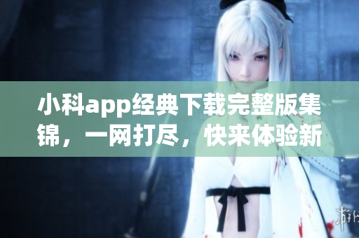 小科app經(jīng)典下載完整版集錦，一網(wǎng)打盡，快來體驗新版本吧