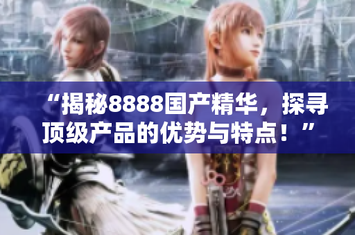“揭秘8888國(guó)產(chǎn)精華，探尋頂級(jí)產(chǎn)品的優(yōu)勢(shì)與特點(diǎn)！”