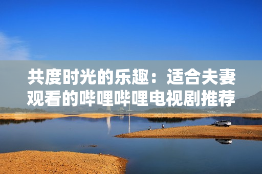 共度時光的樂趣：適合夫妻觀看的嗶哩嗶哩電視劇推薦