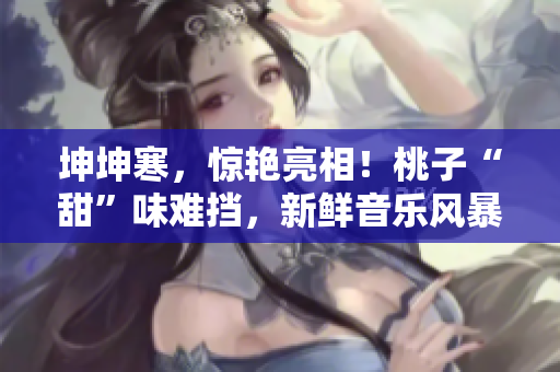 坤坤寒，驚艷亮相！桃子“甜”味難擋，新鮮音樂風(fēng)暴席卷全場