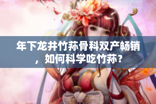 年下龍井竹蓀骨科雙產(chǎn)暢銷，如何科學(xué)吃竹蓀？