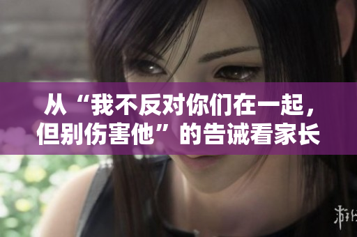 從“我不反對(duì)你們?cè)谝黄?，但別傷害他”的告誡看家長(zhǎng)對(duì)兒女愛情的關(guān)懷與底線