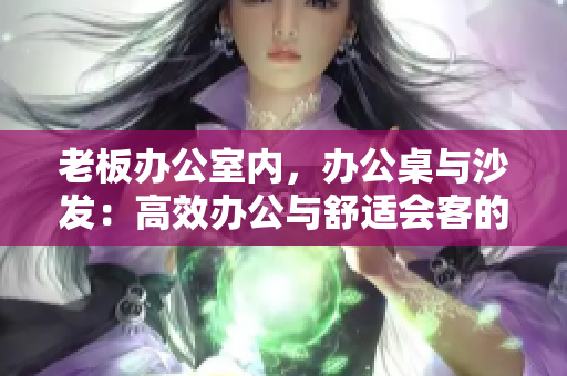 老板辦公室內(nèi)，辦公桌與沙發(fā)：高效辦公與舒適會(huì)客的完美結(jié)合