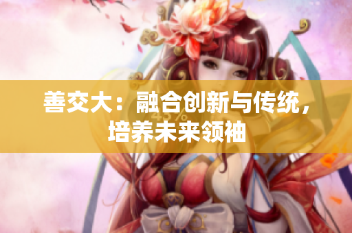 善交大：融合創(chuàng)新與傳統(tǒng)，培養(yǎng)未來領(lǐng)袖