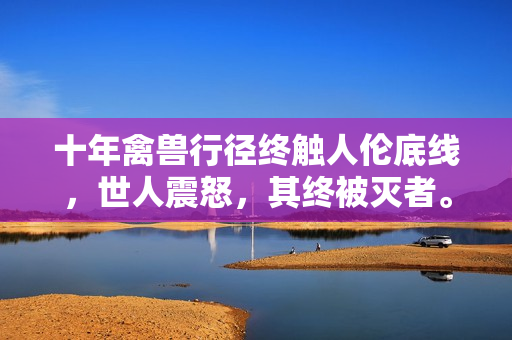 十年禽獸行徑終觸人倫底線，世人震怒，其終被滅者。