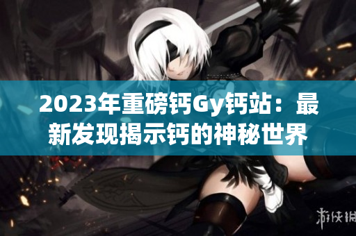 2023年重磅鈣Gy鈣站：最新發(fā)現(xiàn)揭示鈣的神秘世界
