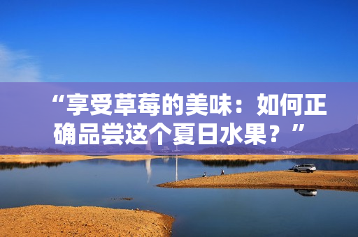 “享受草莓的美味：如何正確品嘗這個夏日水果？”