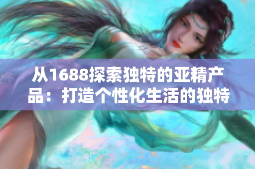 從1688探索獨特的亞精產(chǎn)品：打造個性化生活的獨特選擇
