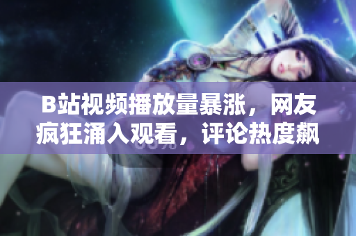 B站視頻播放量暴漲，網(wǎng)友瘋狂涌入觀看，評論熱度飆升