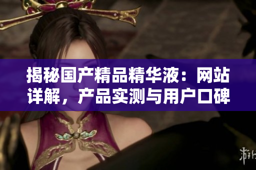揭秘國(guó)產(chǎn)精品精華液：網(wǎng)站詳解，產(chǎn)品實(shí)測(cè)與用戶口碑全盤點(diǎn)！