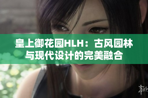 皇上御花園HLH：古風園林與現(xiàn)代設(shè)計的完美融合