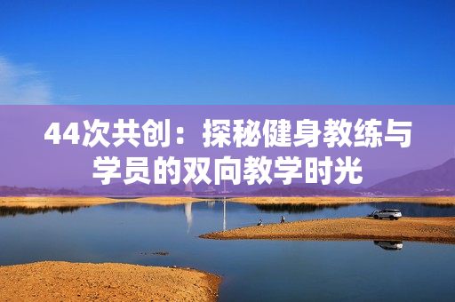 44次共創(chuàng)：探秘健身教練與學員的雙向教學時光