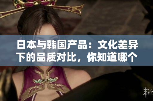 日本與韓國產(chǎn)品：文化差異下的品質(zhì)對比，你知道哪個更適合你嗎？