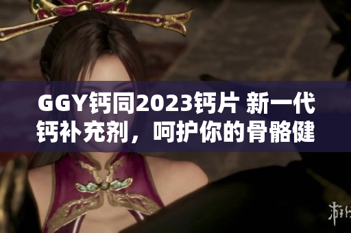 GGY鈣同2023鈣片 新一代鈣補充劑，呵護(hù)你的骨骼健康