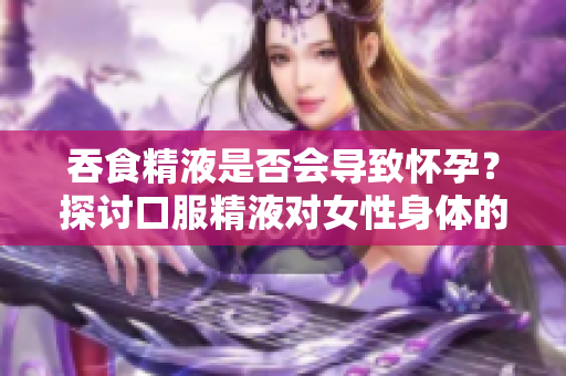 吞食精液是否會導(dǎo)致懷孕？探討口服精液對女性身體的影響