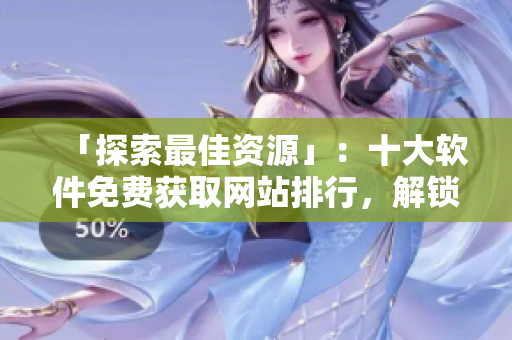 「探索最佳資源」：十大軟件免費獲取網(wǎng)站排行，解鎖無限可能